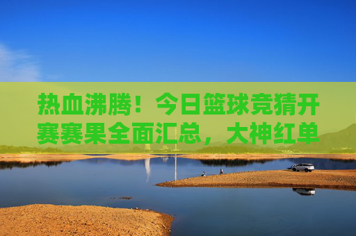 热血沸腾!今日篮球竞猜开赛赛果全面汇总,大神红单在此!