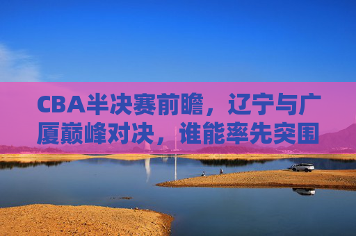 CBA半决赛前瞻,辽宁与广厦巅峰对决,谁能率先突围?