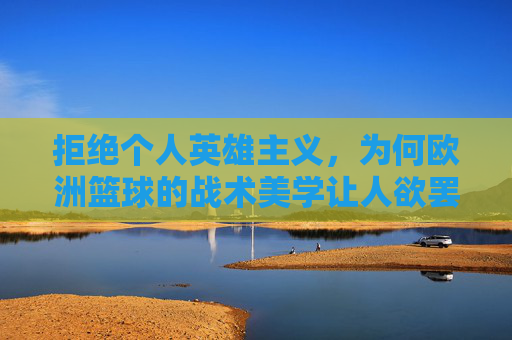 拒绝个人英雄主义，为何欧洲篮球的战术美学让人欲罢不能