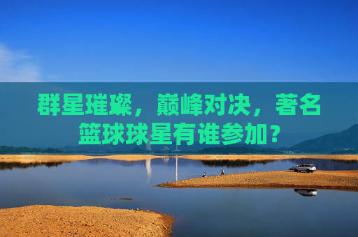 群星璀璨,巅峰对决,著名篮球球星有谁参加?