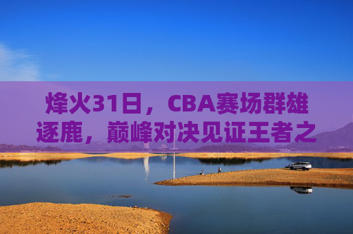 烽火31日，CBA赛场群雄逐鹿，巅峰对决见证王者之路