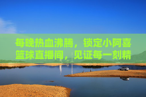 每晚热血沸腾,锁定小阿喜篮球直播间,见证每一刻精彩!