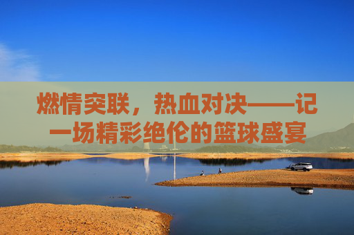 燃情突联，热血对决——记一场精彩绝伦的篮球盛宴