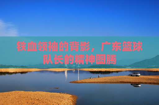 铁血领袖的背影,广东篮球队长的精神图腾
