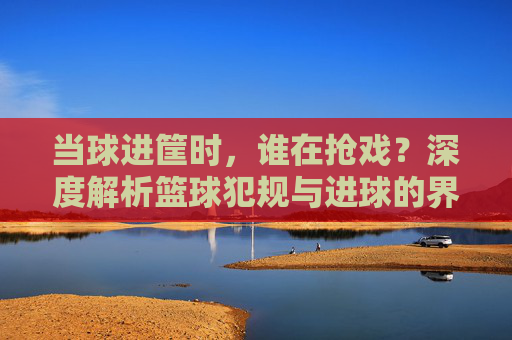 当球进筐时，谁在抢戏？深度解析篮球犯规与进球的界定逻辑