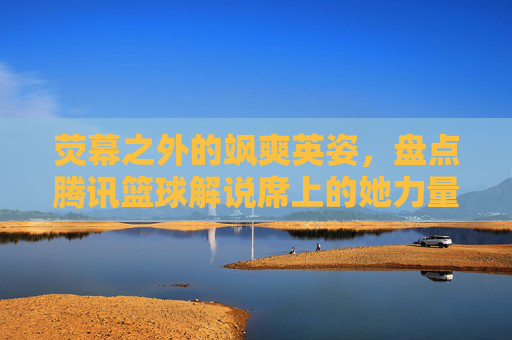 荧幕之外的飒爽英姿，盘点腾讯篮球解说席上的她力量
