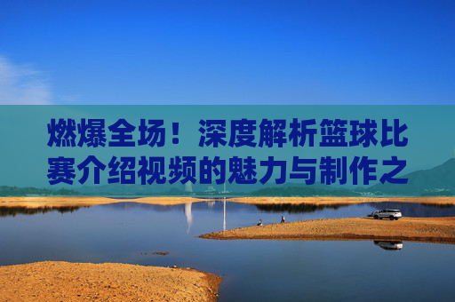 燃爆全场!深度解析篮球比赛介绍视频的魅力与制作之道