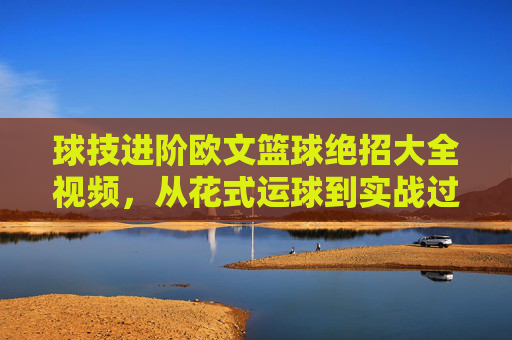 球技进阶欧文篮球绝招大全视频,从花式运球到实战过人的全方位解析