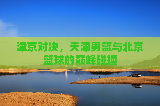 津京对决,天津男篮与北京篮球的巅峰碰撞