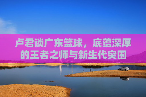 卢君谈广东篮球,底蕴深厚的王者之师与新生代突围