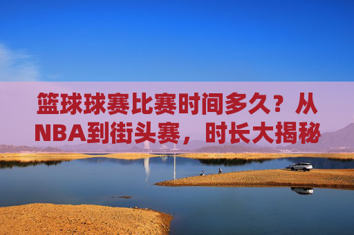 篮球球赛比赛时间多久?从NBA到街头赛,时长大揭秘