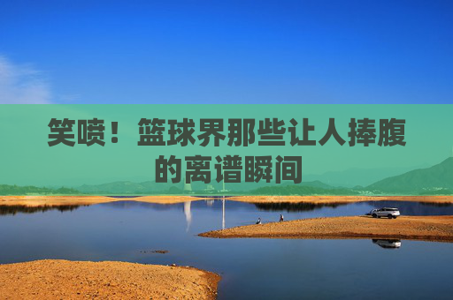 笑喷!篮球界那些让人捧腹的离谱瞬间