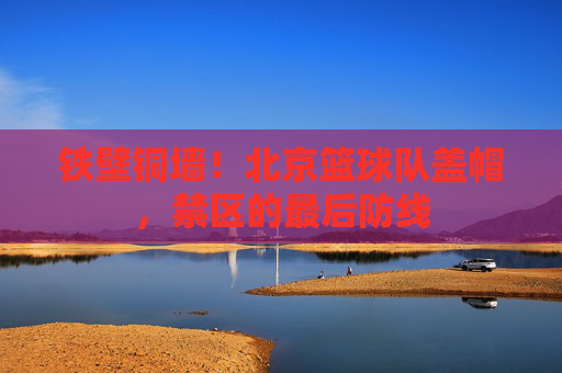 铁壁铜墙!北京篮球队盖帽,禁区的最后防线