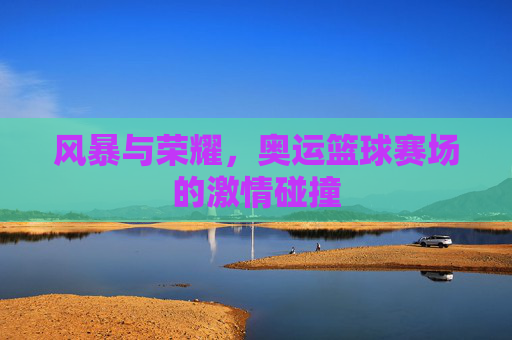 风暴与荣耀,奥运篮球赛场的激情碰撞