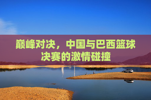 巅峰对决,中国与巴西篮球决赛的激情碰撞
