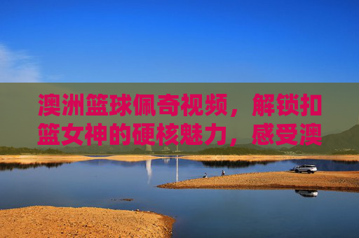 澳洲篮球佩奇视频，解锁扣篮女神的硬核魅力，感受澳大利亚女篮的激情时刻