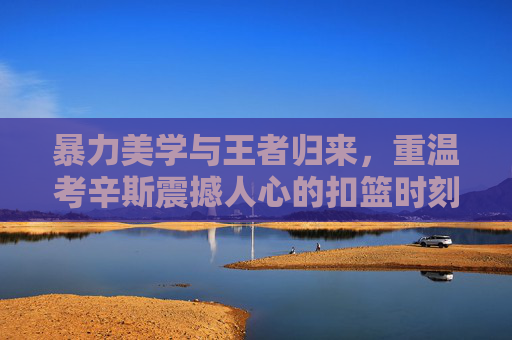 暴力美学与王者归来，重温考辛斯震撼人心的扣篮时刻