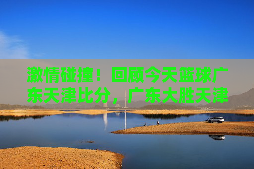 激情碰撞！回顾今天篮球广东天津比分，广东大胜天津，外援表现抢眼