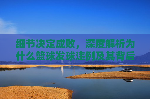 细节决定成败，深度解析为什么篮球发球违例及其背后的规则逻辑