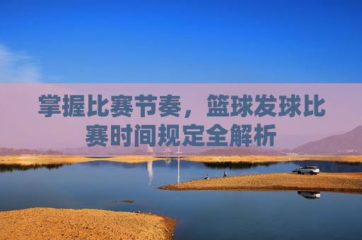 掌握比赛节奏,篮球发球比赛时间规定全解析