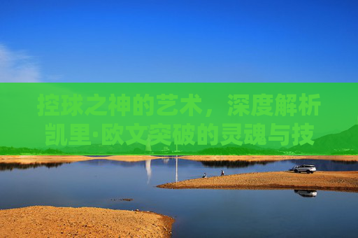 控球之神的艺术，深度解析凯里·欧文突破的灵魂与技巧
