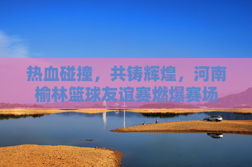热血碰撞,共铸辉煌,河南榆林篮球友谊赛燃爆赛场