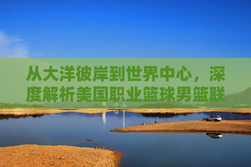 从大洋彼岸到世界中心,深度解析美国职业篮球男篮联赛的全球影响力
