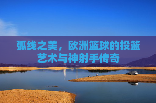 弧线之美，欧洲篮球的投篮艺术与神射手传奇