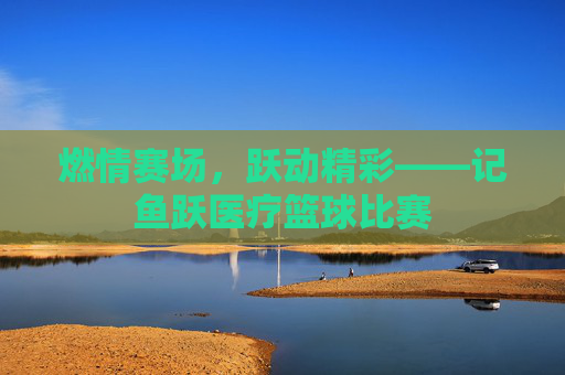 燃情赛场,跃动精彩——记鱼跃医疗篮球比赛