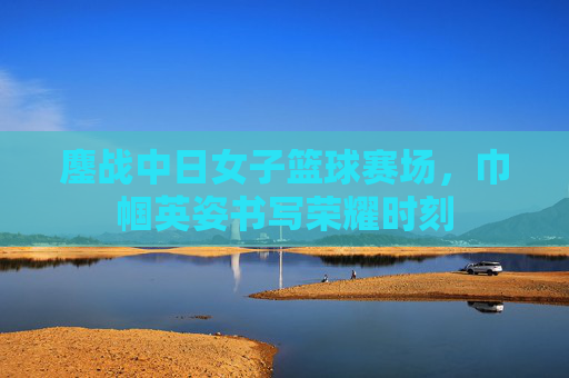 鏖战中日女子篮球赛场,巾帼英姿书写荣耀时刻