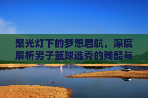 聚光灯下的梦想启航，深度解析男子篮球选秀的残酷与荣耀