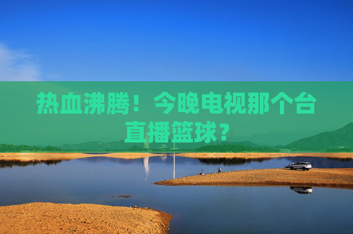 热血沸腾！今晚电视那个台直播篮球？