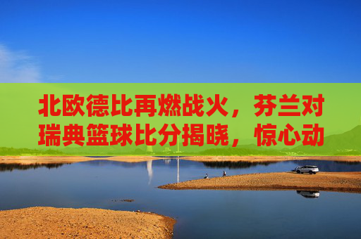 北欧德比再燃战火,芬兰对瑞典篮球比分揭晓,惊心动魄的对决