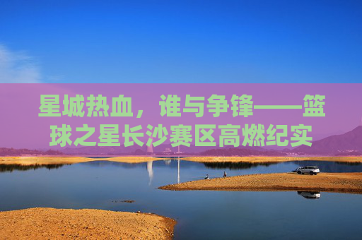星城热血，谁与争锋——篮球之星长沙赛区高燃纪实