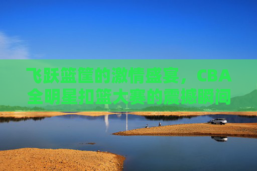飞跃篮筐的激情盛宴,CBA全明星扣篮大赛的震撼瞬间
