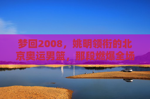 梦回2008，姚明领衔的北京奥运男篮，那段燃爆全场的青春记忆