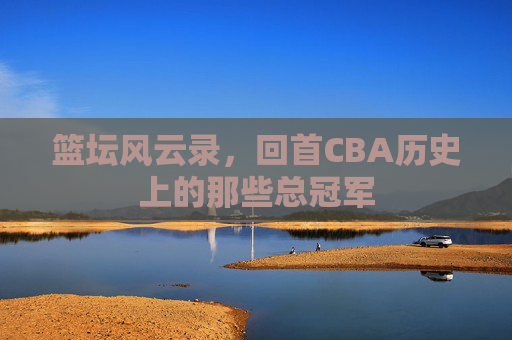 篮坛风云录,回首CBA历史上的那些总冠军