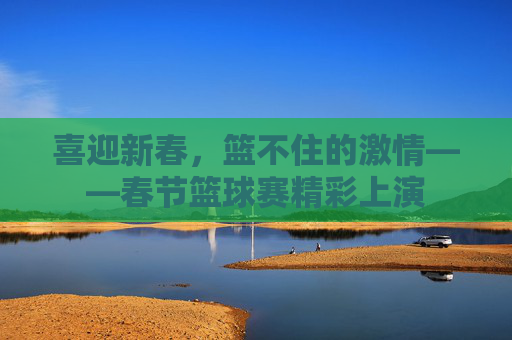 喜迎新春,篮不住的激情——春节篮球赛精彩上演
