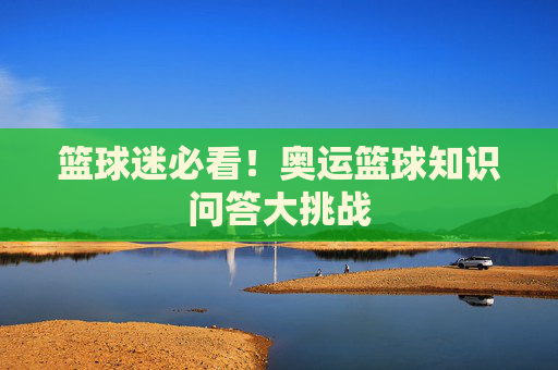 篮球迷必看！奥运篮球知识问答大挑战