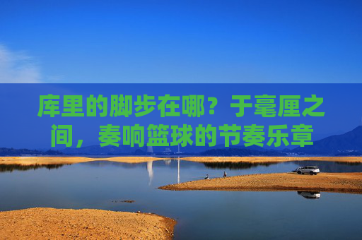 库里的脚步在哪?于毫厘之间,奏响篮球的节奏乐章