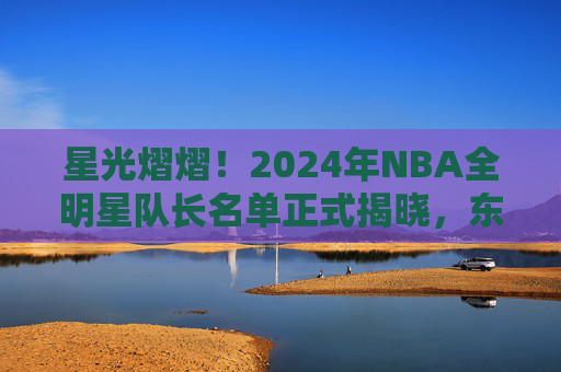 星光熠熠！2024年NBA全明星队长名单正式揭晓，东西部豪强集结