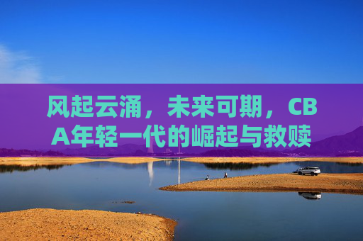 风起云涌，未来可期，CBA年轻一代的崛起与救赎