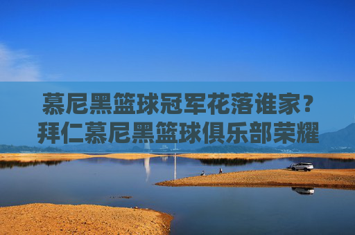 慕尼黑篮球冠军花落谁家?拜仁慕尼黑篮球俱乐部荣耀加冕欧洲之巅