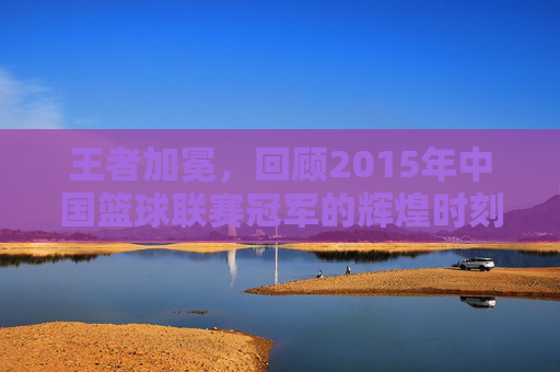王者加冕,回顾2015年中国篮球联赛冠军的辉煌时刻