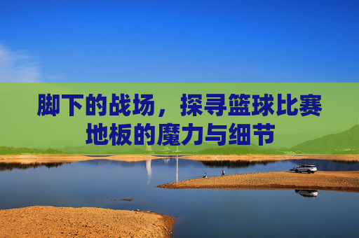 脚下的战场，探寻篮球比赛地板的魔力与细节