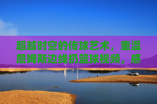 超越时空的传球艺术，重温詹姆斯边线扔篮球视频，感受上帝视角的统治力