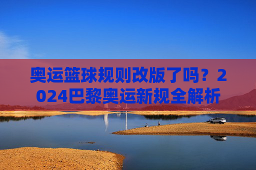 奥运篮球规则改版了吗?2024巴黎奥运新规全解析