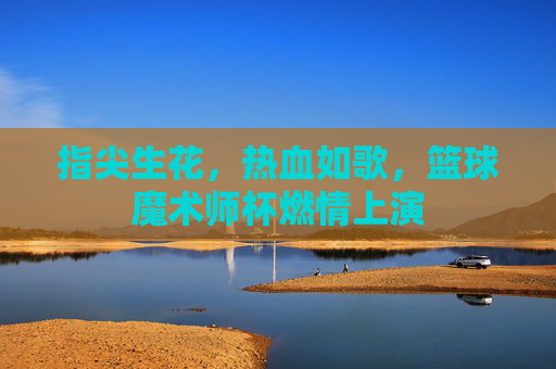 指尖生花,热血如歌,篮球魔术师杯燃情上演
