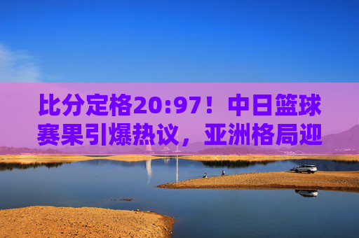 比分定格20:97!中日篮球赛果引爆热议,亚洲格局迎来巨变