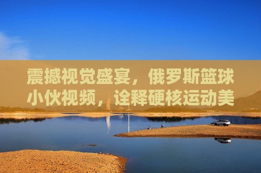 震撼视觉盛宴,俄罗斯篮球小伙视频,诠释硬核运动美学与热血荷尔蒙